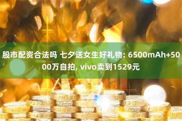 股市配资合法吗 七夕送女生好礼物: 6500mAh+5000万自拍, vivo卖到1529元