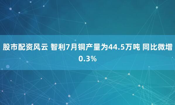 股市配资风云 智利7月铜产量为44.5万吨 同比微增0.3%