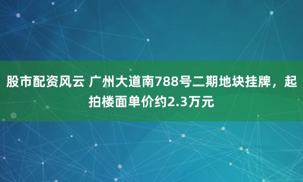 股市配资风云 广州大道南788号二期地块挂牌，起拍楼面单价约2.3万元
