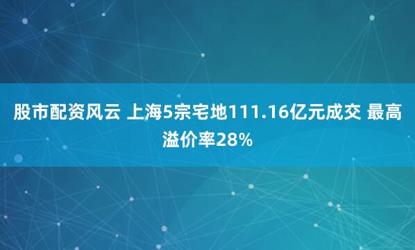 股市配资风云 上海5宗宅地111.16亿元成交 最高溢价率28%