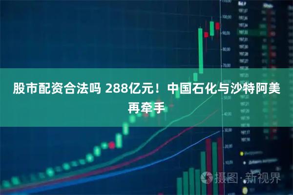 股市配资合法吗 288亿元！中国石化与沙特阿美再牵手