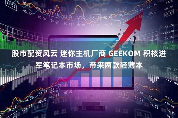 股市配资风云 迷你主机厂商 GEEKOM 积核进军笔记本市场，带来两款轻薄本