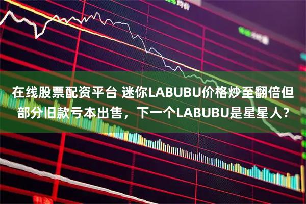 在线股票配资平台 迷你LABUBU价格炒至翻倍但部分旧款亏本出售，下一个LABUBU是星星人？