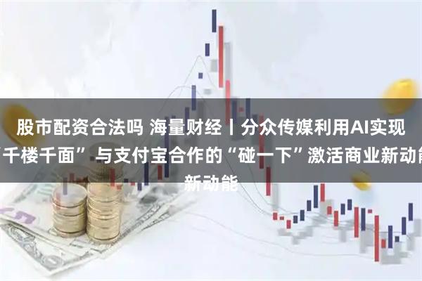 股市配资合法吗 海量财经丨分众传媒利用AI实现“千楼千面” 与支付宝合作的“碰一下”激活商业新动能
