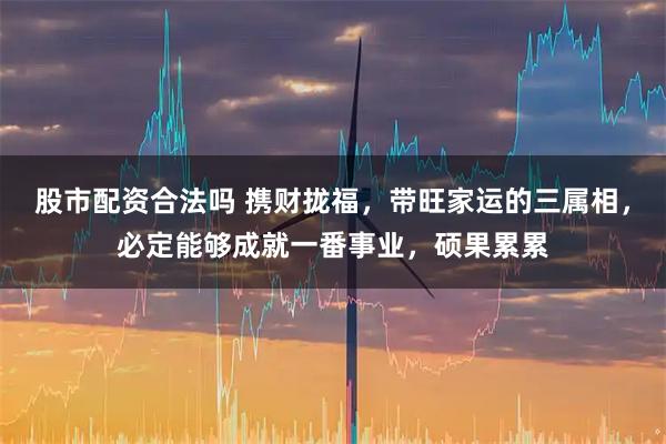股市配资合法吗 携财拢福，带旺家运的三属相，必定能够成就一番事业，硕果累累