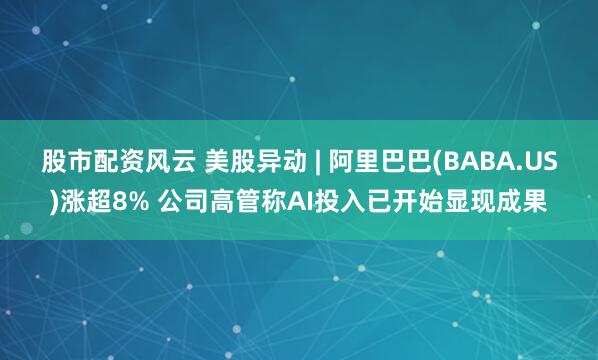 股市配资风云 美股异动 | 阿里巴巴(BABA.US)涨超8% 公司高管称AI投入已开始显现成果