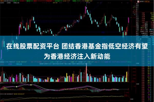 在线股票配资平台 团结香港基金指低空经济有望为香港经济注入新动能