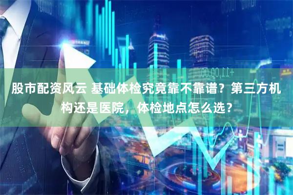 股市配资风云 基础体检究竟靠不靠谱？第三方机构还是医院，体检地点怎么选？