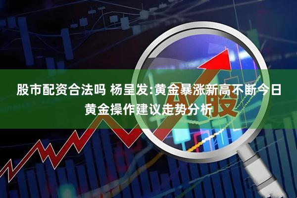 股市配资合法吗 杨呈发:黄金暴涨新高不断今日黄金操作建议走势分析