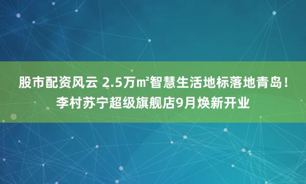 股市配资风云 2.5万㎡智慧生活地标落地青岛！李村苏宁超级旗舰店9月焕新开业