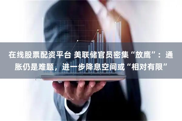 在线股票配资平台 美联储官员密集“放鹰”：通胀仍是难题，进一步降息空间或“相对有限”