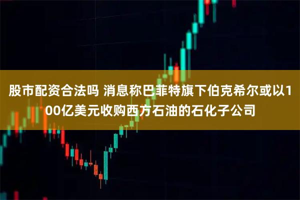 股市配资合法吗 消息称巴菲特旗下伯克希尔或以100亿美元收购西方石油的石化子公司