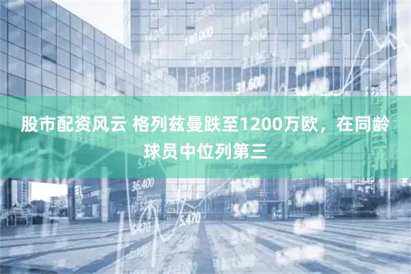 股市配资风云 格列兹曼跌至1200万欧，在同龄球员中位列第三