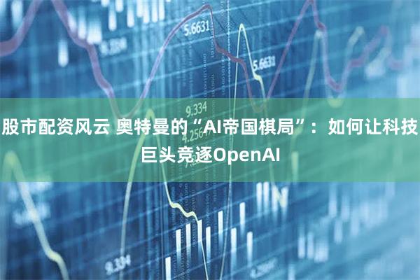 股市配资风云 奥特曼的“AI帝国棋局”：如何让科技巨头竞逐OpenAI