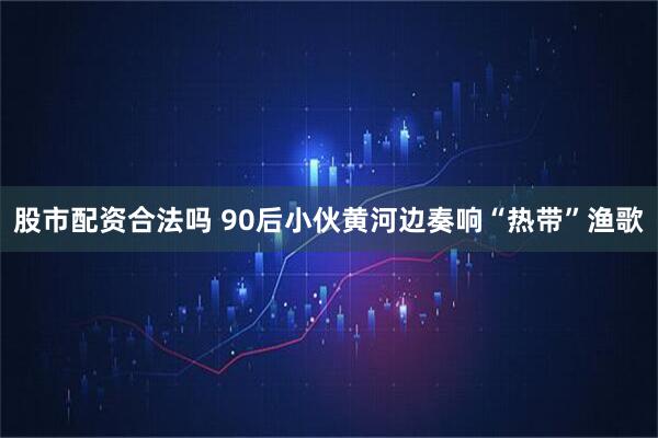 股市配资合法吗 90后小伙黄河边奏响“热带”渔歌