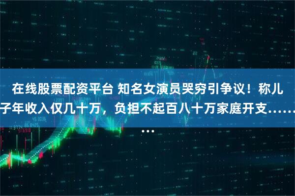 在线股票配资平台 知名女演员哭穷引争议！称儿子年收入仅几十万，负担不起百八十万家庭开支……