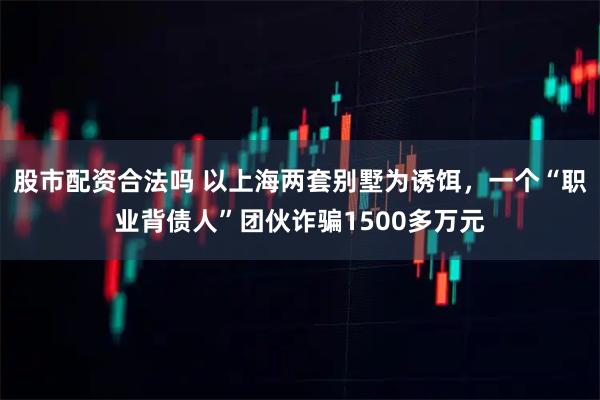 股市配资合法吗 以上海两套别墅为诱饵，一个“职业背债人”团伙诈骗1500多万元