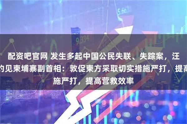 配资吧官网 发生多起中国公民失联、失踪案，汪文斌大使约见柬埔寨副首相：敦促柬方采取切实措施严打，提高营救效率