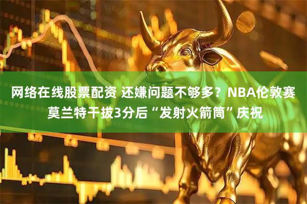 网络在线股票配资 还嫌问题不够多？NBA伦敦赛 莫兰特干拔3分后“发射火箭筒”庆祝