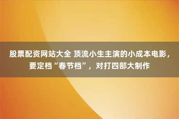 股票配资网站大全 顶流小生主演的小成本电影，要定档“春节档”，对打四部大制作