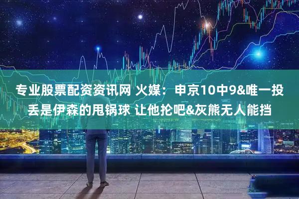 专业股票配资资讯网 火媒：申京10中9&唯一投丢是伊森的甩锅球 让他抡吧&灰熊无人能挡