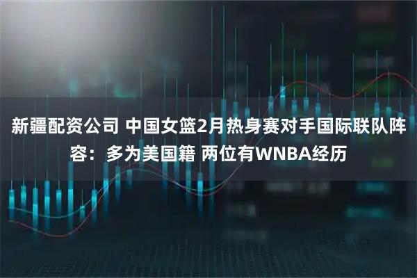 新疆配资公司 中国女篮2月热身赛对手国际联队阵容：多为美国籍 两位有WNBA经历