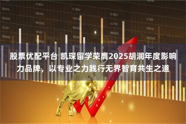 股票优配平台 凯琛留学荣膺2025胡润年度影响力品牌，以专业之力践行无界智育共生之道