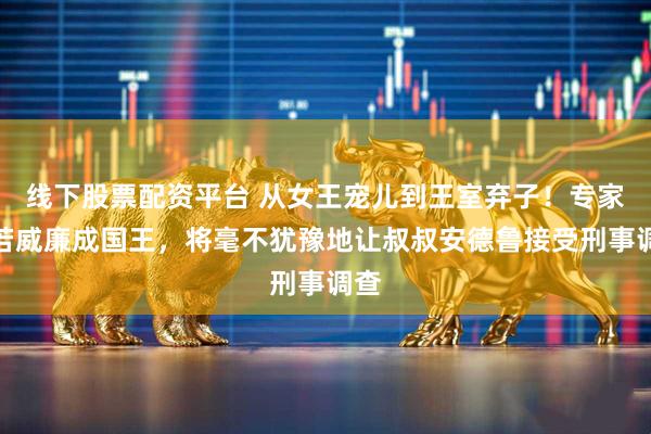 线下股票配资平台 从女王宠儿到王室弃子！专家称若威廉成国王，将毫不犹豫地让叔叔安德鲁接受刑事调查