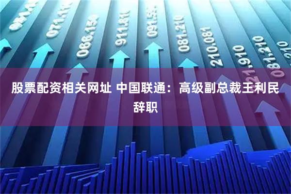 股票配资相关网址 中国联通：高级副总裁王利民辞职