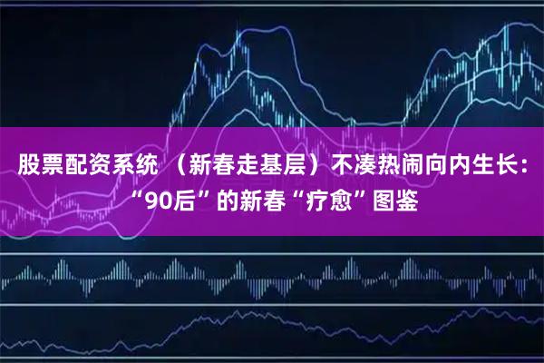 股票配资系统 （新春走基层）不凑热闹向内生长：“90后”的新春“疗愈”图鉴