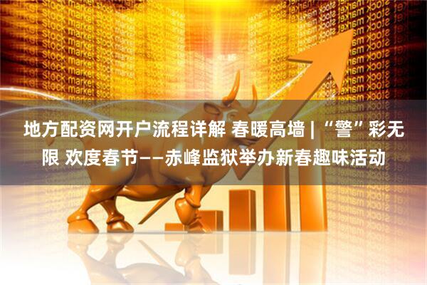 地方配资网开户流程详解 春暖高墙 | “警”彩无限 欢度春节——赤峰监狱举办新春趣味活动