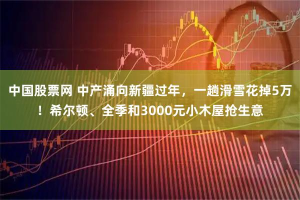 中国股票网 中产涌向新疆过年，一趟滑雪花掉5万！希尔顿、全季和3000元小木屋抢生意