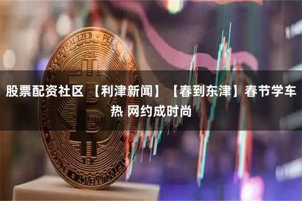 股票配资社区 【利津新闻】【春到东津】春节学车热 网约成时尚