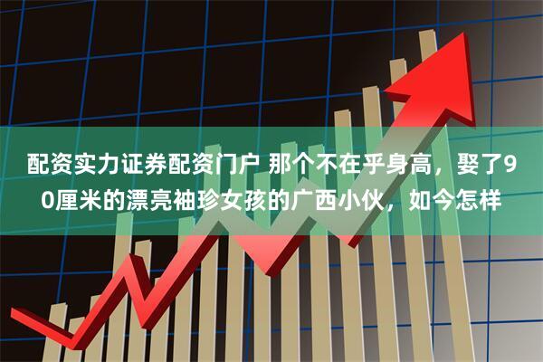 配资实力证券配资门户 那个不在乎身高，娶了90厘米的漂亮袖珍女孩的广西小伙，如今怎样