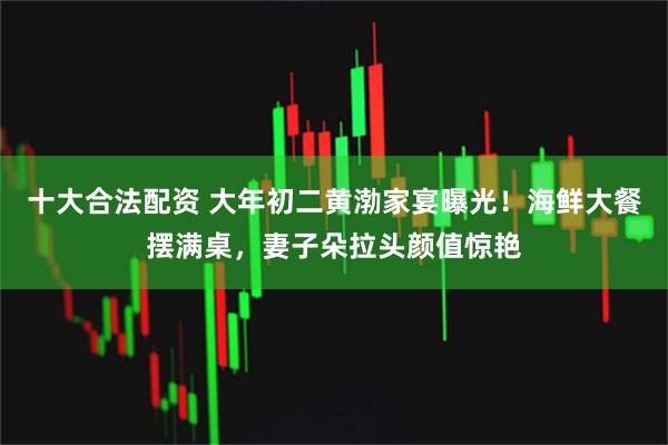 十大合法配资 大年初二黄渤家宴曝光！海鲜大餐摆满桌，妻子朵拉头颜值惊艳