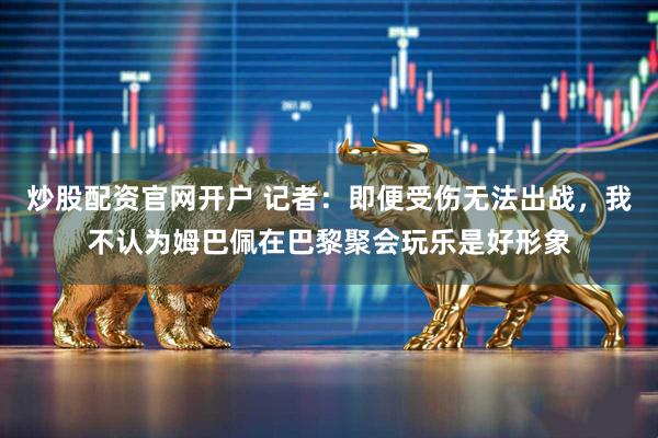 炒股配资官网开户 记者：即便受伤无法出战，我不认为姆巴佩在巴黎聚会玩乐是好形象