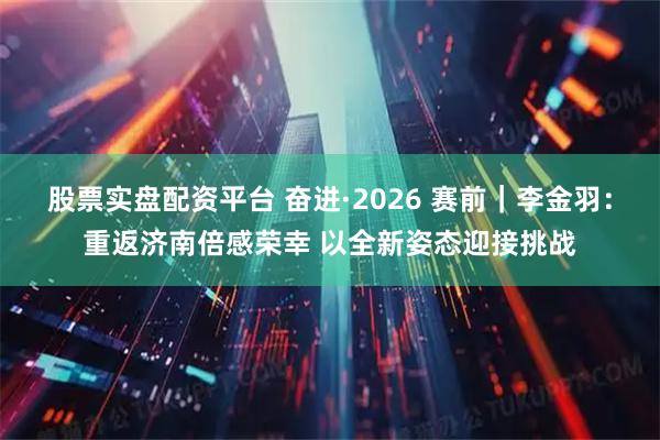 股票实盘配资平台 奋进·2026 赛前｜李金羽：重返济南倍感荣幸 以全新姿态迎接挑战