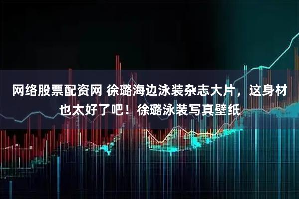 网络股票配资网 徐璐海边泳装杂志大片，这身材也太好了吧！徐璐泳装写真壁纸