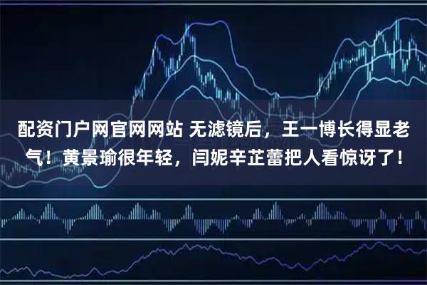 配资门户网官网网站 无滤镜后，王一博长得显老气！黄景瑜很年轻，闫妮辛芷蕾把人看惊讶了！
