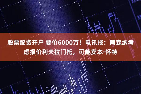 股票配资开户 要价6000万！电讯报：阿森纳考虑报价利夫拉门托，可能卖本·怀特