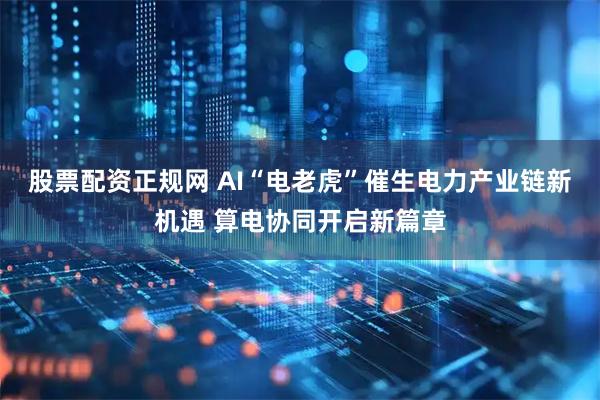 股票配资正规网 AI“电老虎”催生电力产业链新机遇 算电协同开启新篇章