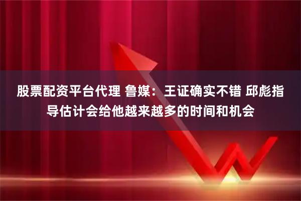 股票配资平台代理 鲁媒：王证确实不错 邱彪指导估计会给他越来越多的时间和机会