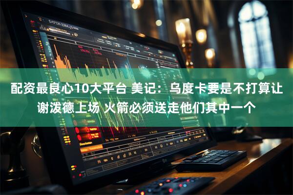 配资最良心10大平台 美记：乌度卡要是不打算让谢泼德上场 火箭必须送走他们其中一个