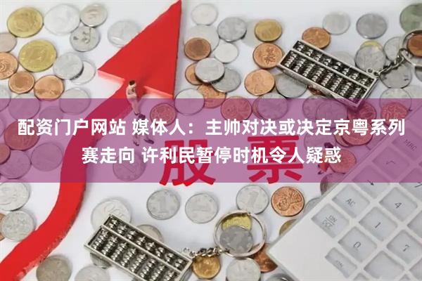 配资门户网站 媒体人：主帅对决或决定京粤系列赛走向 许利民暂停时机令人疑惑