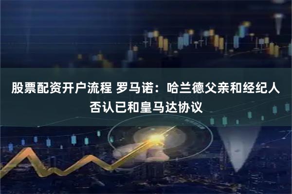 股票配资开户流程 罗马诺：哈兰德父亲和经纪人否认已和皇马达协议