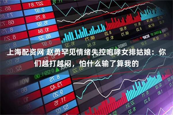 上海配资网 赵勇罕见情绪失控咆哮女排姑娘：你们越打越闷，怕什么输了算我的
