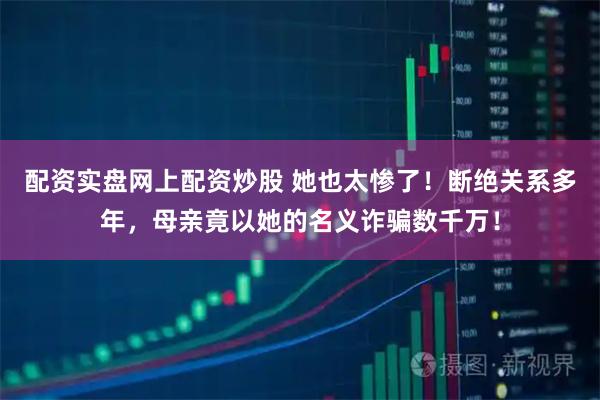 配资实盘网上配资炒股 她也太惨了！断绝关系多年，母亲竟以她的名义诈骗数千万！