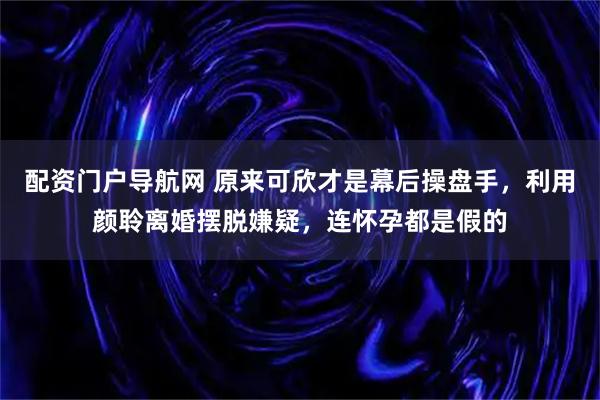 配资门户导航网 原来可欣才是幕后操盘手，利用颜聆离婚摆脱嫌疑，连怀孕都是假的