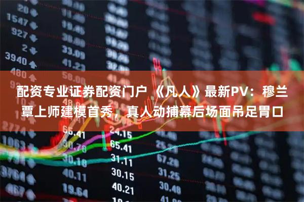 配资专业证券配资门户 《凡人》最新PV：穆兰覃上师建模首秀，真人动捕幕后场面吊足胃口