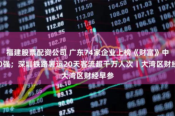 福建股票配资公司 广东74家企业上榜《财富》中国500强；深圳铁路暑运20天客流超千万人次丨大湾区财经早参